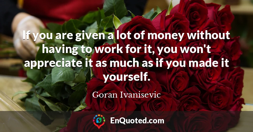 If you are given a lot of money without having to work for it, you won't appreciate it as much as if you made it yourself.
