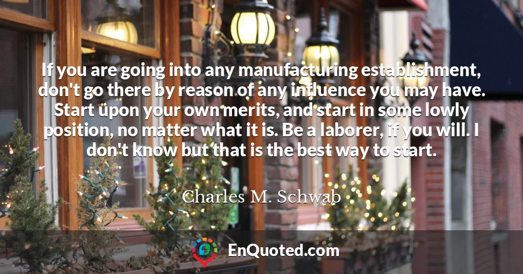 If you are going into any manufacturing establishment, don't go there by reason of any influence you may have. Start upon your own merits, and start in some lowly position, no matter what it is. Be a laborer, if you will. I don't know but that is the best way to start.