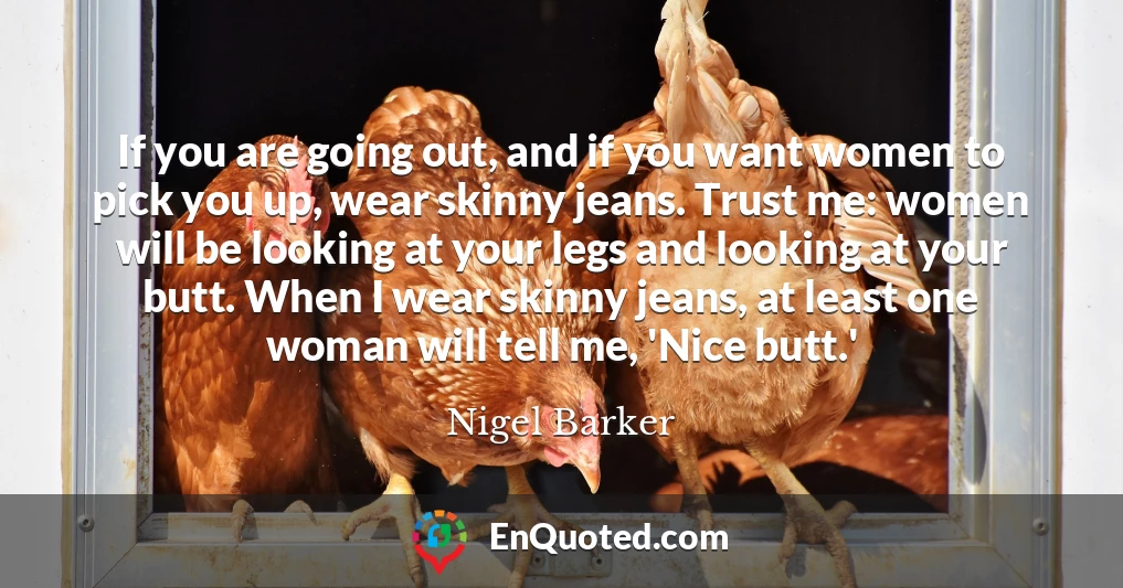 If you are going out, and if you want women to pick you up, wear skinny jeans. Trust me: women will be looking at your legs and looking at your butt. When I wear skinny jeans, at least one woman will tell me, 'Nice butt.'