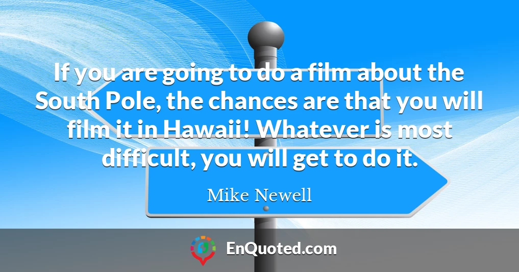 If you are going to do a film about the South Pole, the chances are that you will film it in Hawaii! Whatever is most difficult, you will get to do it.