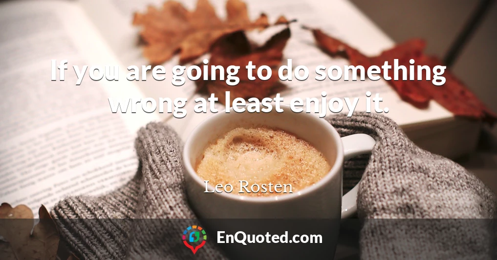 If you are going to do something wrong at least enjoy it.