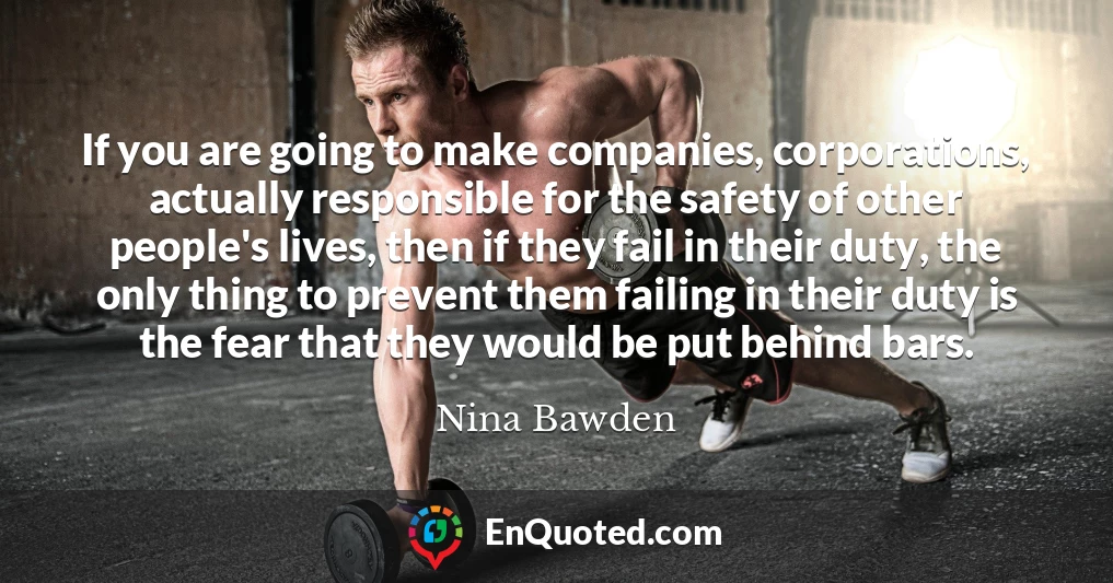 If you are going to make companies, corporations, actually responsible for the safety of other people's lives, then if they fail in their duty, the only thing to prevent them failing in their duty is the fear that they would be put behind bars.