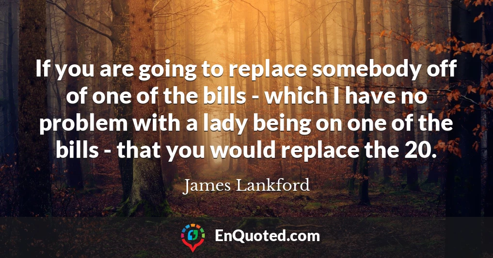 If you are going to replace somebody off of one of the bills - which I have no problem with a lady being on one of the bills - that you would replace the 20.