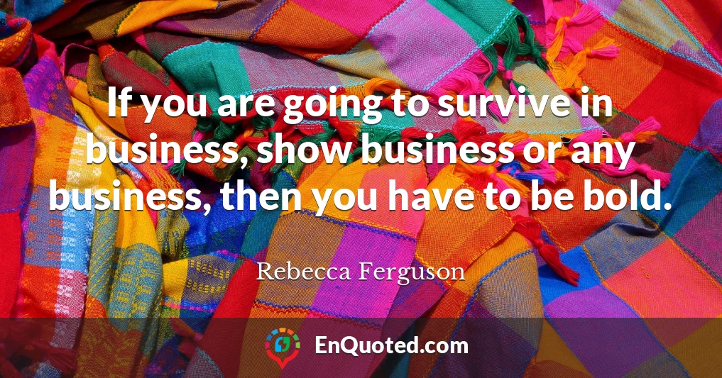 If you are going to survive in business, show business or any business, then you have to be bold.