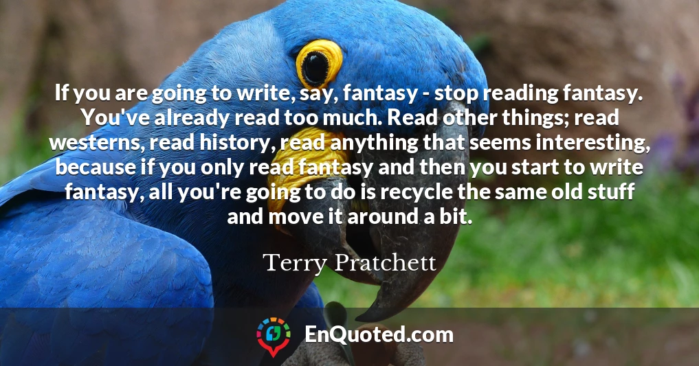 If you are going to write, say, fantasy - stop reading fantasy. You've already read too much. Read other things; read westerns, read history, read anything that seems interesting, because if you only read fantasy and then you start to write fantasy, all you're going to do is recycle the same old stuff and move it around a bit.