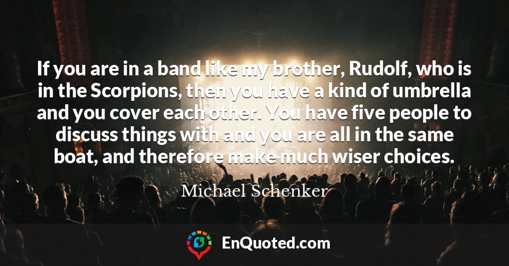 If you are in a band like my brother, Rudolf, who is in the Scorpions, then you have a kind of umbrella and you cover each other. You have five people to discuss things with and you are all in the same boat, and therefore make much wiser choices.