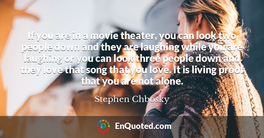 If you are in a movie theater, you can look two people down and they are laughing while you are laughing or you can look three people down and they love that song that you love. It is living proof that you are not alone.