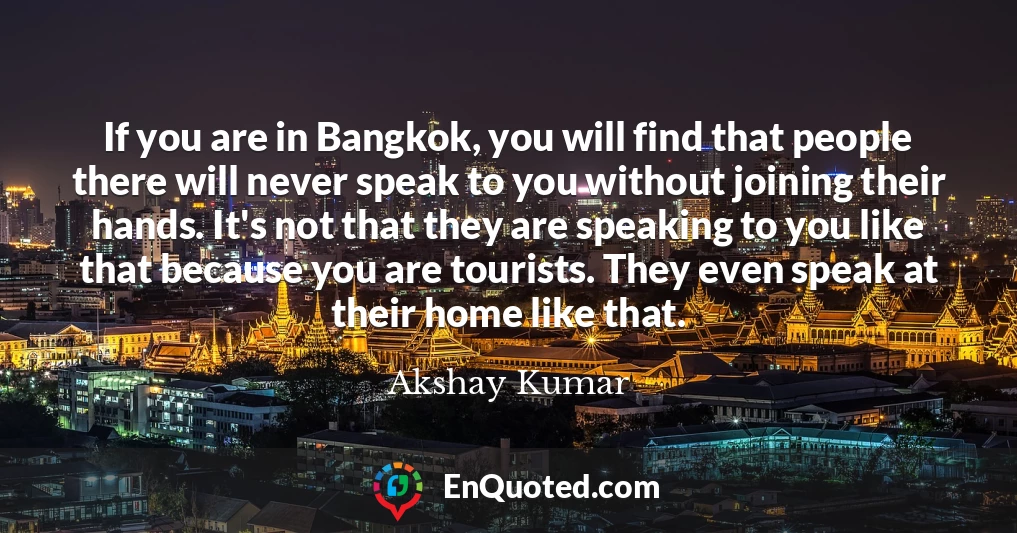 If you are in Bangkok, you will find that people there will never speak to you without joining their hands. It's not that they are speaking to you like that because you are tourists. They even speak at their home like that.