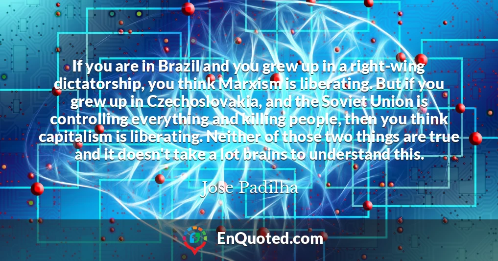 If you are in Brazil and you grew up in a right-wing dictatorship, you think Marxism is liberating. But if you grew up in Czechoslovakia, and the Soviet Union is controlling everything and killing people, then you think capitalism is liberating. Neither of those two things are true and it doesn't take a lot brains to understand this.