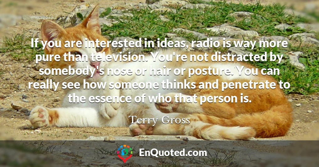 If you are interested in ideas, radio is way more pure than television. You're not distracted by somebody's nose or hair or posture. You can really see how someone thinks and penetrate to the essence of who that person is.