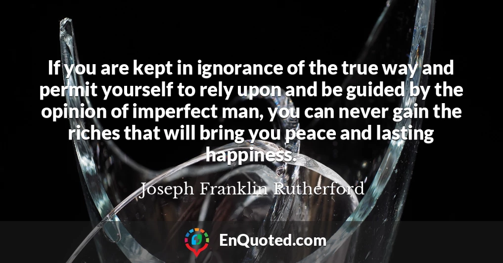 If you are kept in ignorance of the true way and permit yourself to rely upon and be guided by the opinion of imperfect man, you can never gain the riches that will bring you peace and lasting happiness.