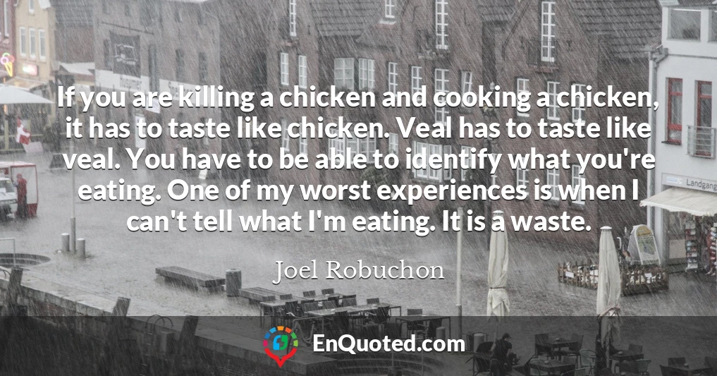 If you are killing a chicken and cooking a chicken, it has to taste like chicken. Veal has to taste like veal. You have to be able to identify what you're eating. One of my worst experiences is when I can't tell what I'm eating. It is a waste.