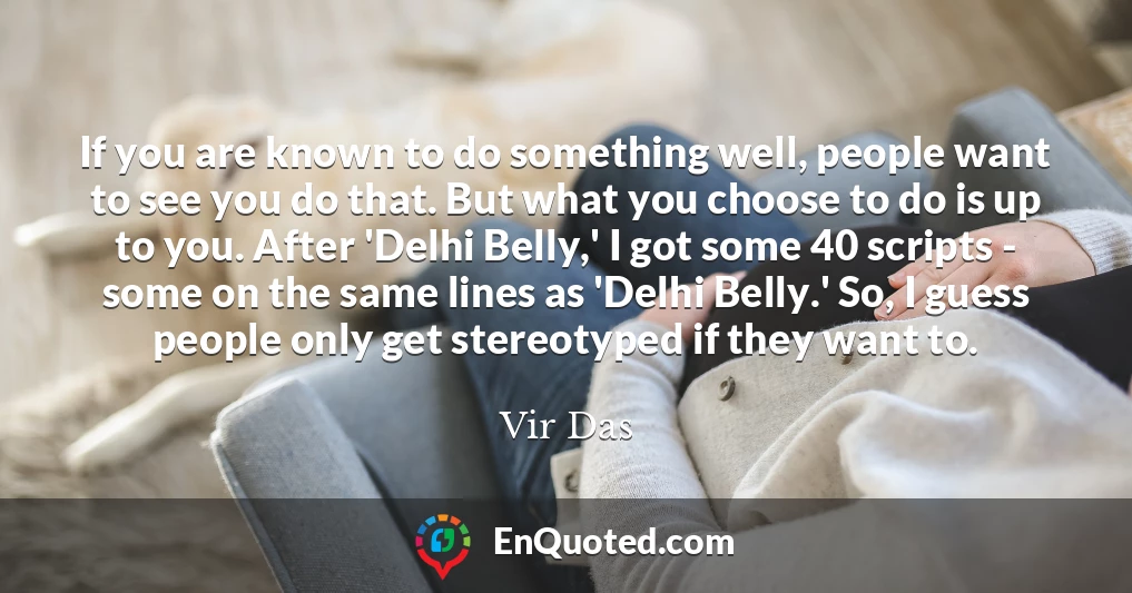 If you are known to do something well, people want to see you do that. But what you choose to do is up to you. After 'Delhi Belly,' I got some 40 scripts - some on the same lines as 'Delhi Belly.' So, I guess people only get stereotyped if they want to.