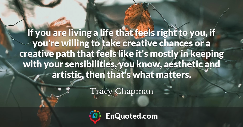 If you are living a life that feels right to you, if you're willing to take creative chances or a creative path that feels like it's mostly in keeping with your sensibilities, you know, aesthetic and artistic, then that's what matters.