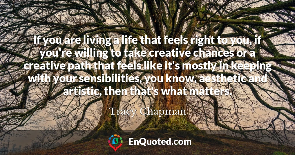 If you are living a life that feels right to you, if you're willing to take creative chances or a creative path that feels like it's mostly in keeping with your sensibilities, you know, aesthetic and artistic, then that's what matters.