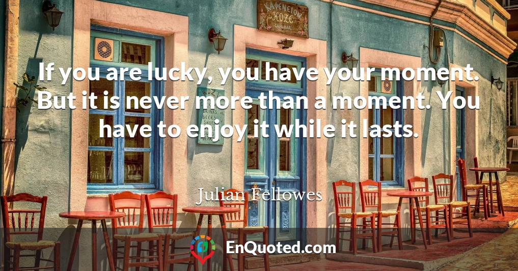 If you are lucky, you have your moment. But it is never more than a moment. You have to enjoy it while it lasts.