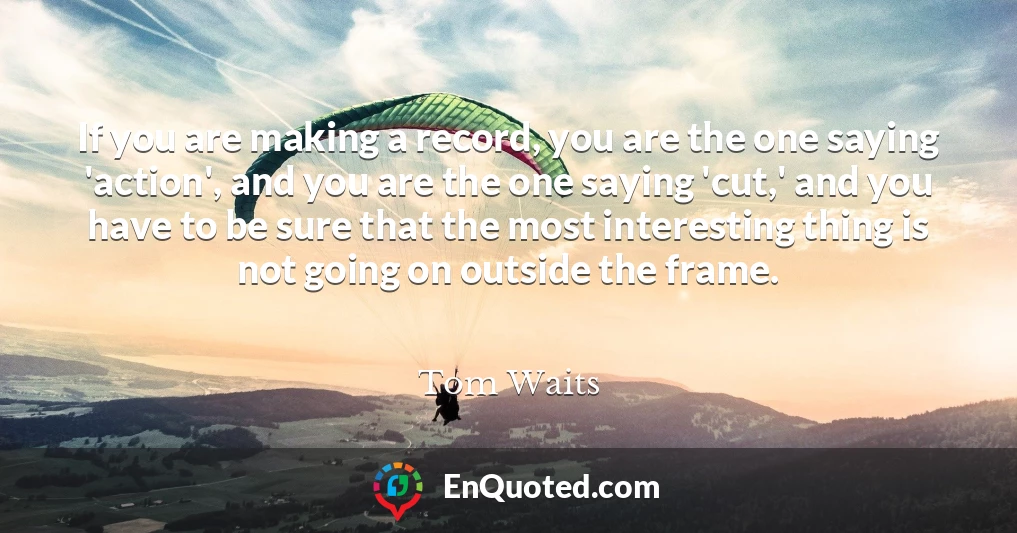 If you are making a record, you are the one saying 'action', and you are the one saying 'cut,' and you have to be sure that the most interesting thing is not going on outside the frame.