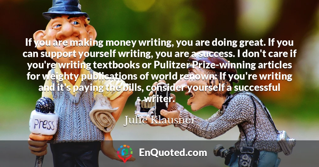 If you are making money writing, you are doing great. If you can support yourself writing, you are a success. I don't care if you're writing textbooks or Pulitzer Prize-winning articles for weighty publications of world renown: If you're writing and it's paying the bills, consider yourself a successful writer.