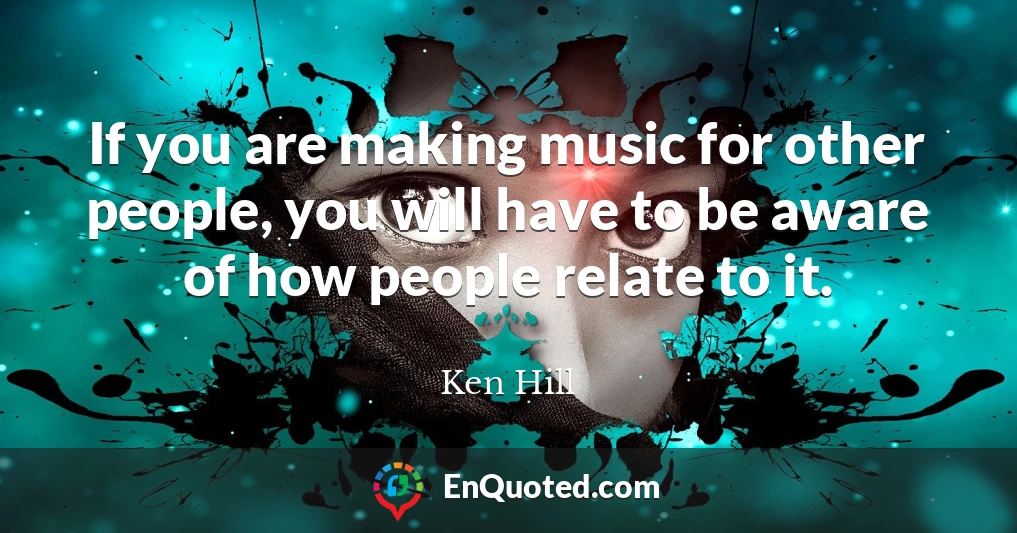 If you are making music for other people, you will have to be aware of how people relate to it.