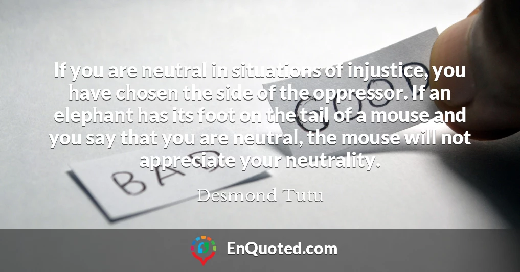 If you are neutral in situations of injustice, you have chosen the side of the oppressor. If an elephant has its foot on the tail of a mouse and you say that you are neutral, the mouse will not appreciate your neutrality.
