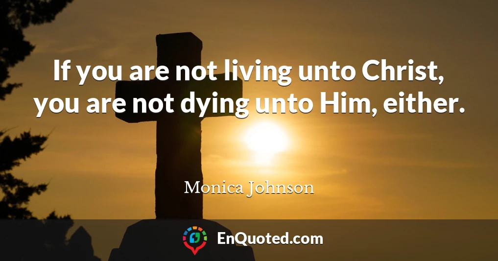 If you are not living unto Christ, you are not dying unto Him, either.