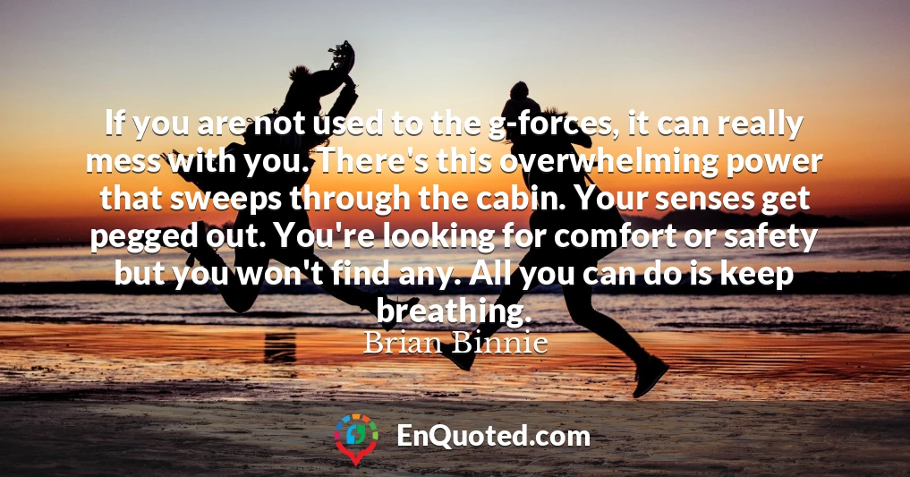 If you are not used to the g-forces, it can really mess with you. There's this overwhelming power that sweeps through the cabin. Your senses get pegged out. You're looking for comfort or safety but you won't find any. All you can do is keep breathing.