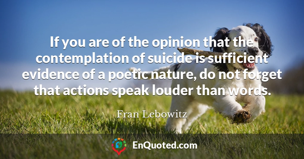 If you are of the opinion that the contemplation of suicide is sufficient evidence of a poetic nature, do not forget that actions speak louder than words.