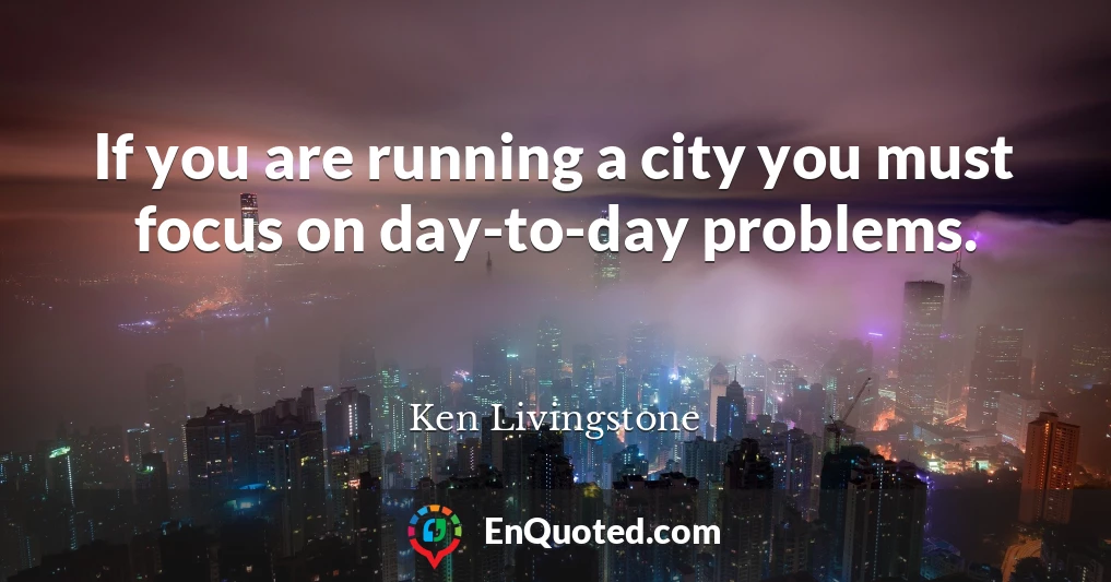 If you are running a city you must focus on day-to-day problems.