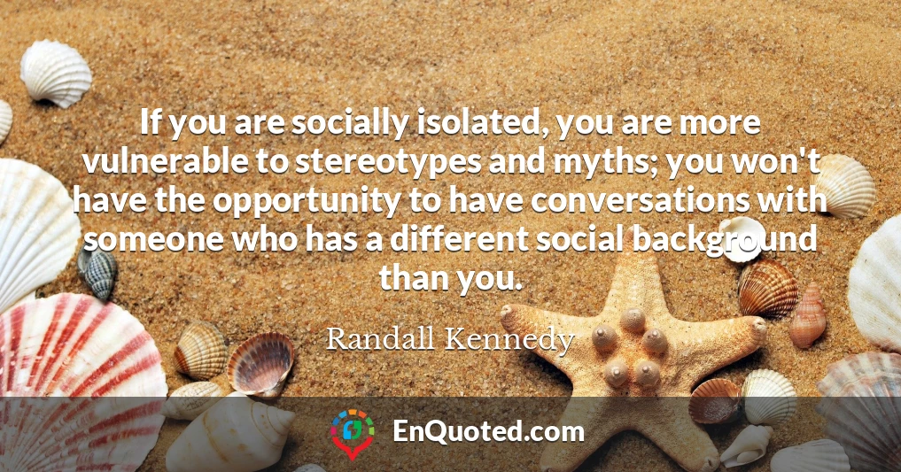 If you are socially isolated, you are more vulnerable to stereotypes and myths; you won't have the opportunity to have conversations with someone who has a different social background than you.