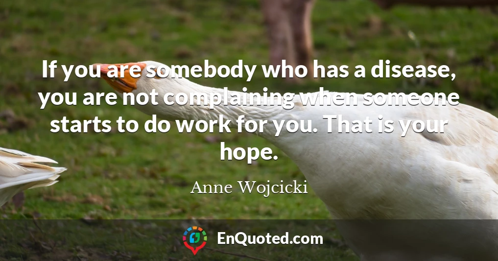 If you are somebody who has a disease, you are not complaining when someone starts to do work for you. That is your hope.