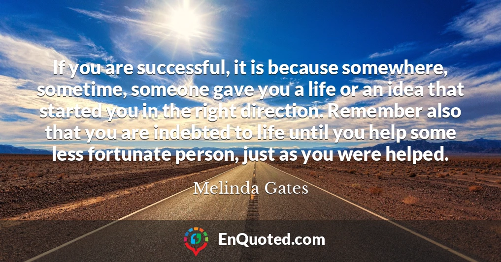 If you are successful, it is because somewhere, sometime, someone gave you a life or an idea that started you in the right direction. Remember also that you are indebted to life until you help some less fortunate person, just as you were helped.