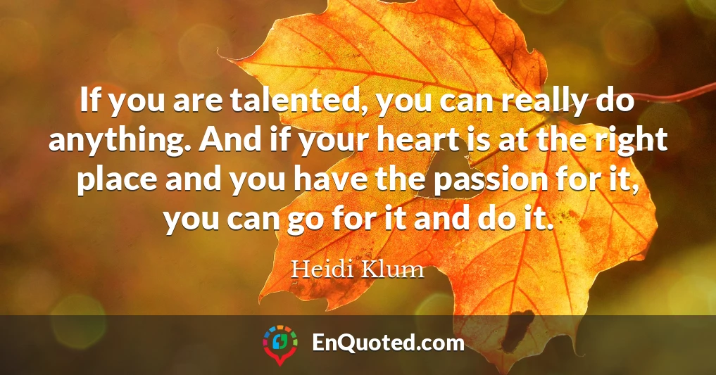 If you are talented, you can really do anything. And if your heart is at the right place and you have the passion for it, you can go for it and do it.