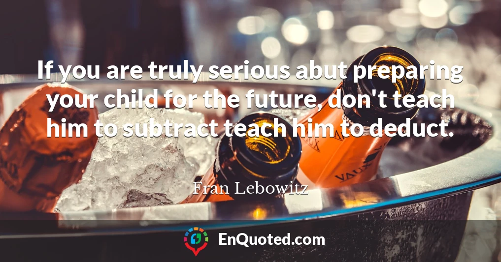 If you are truly serious abut preparing your child for the future, don't teach him to subtract teach him to deduct.