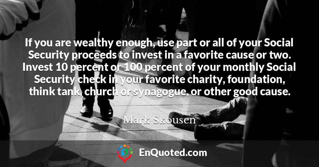 If you are wealthy enough, use part or all of your Social Security proceeds to invest in a favorite cause or two. Invest 10 percent or 100 percent of your monthly Social Security check in your favorite charity, foundation, think tank, church or synagogue, or other good cause.