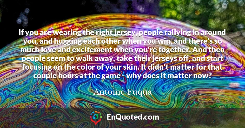 If you are wearing the right jersey, people rallying in around you, and hugging each other when you win, and there's so much love and excitement when you're together. And then people seem to walk away, take their jerseys off, and start focusing on the color of your skin. It didn't matter for that couple hours at the game - why does it matter now?