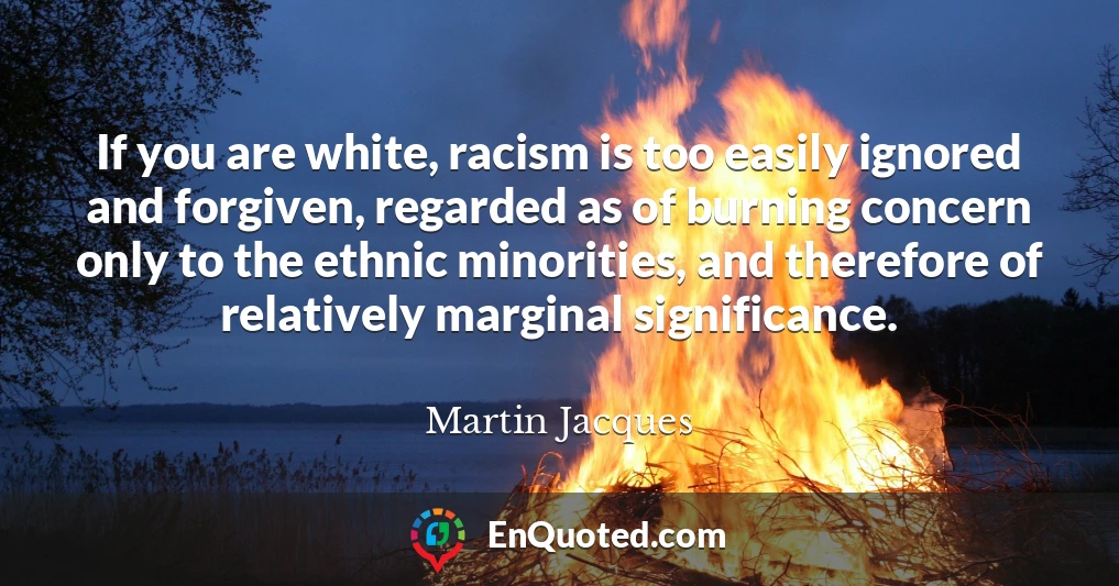 If you are white, racism is too easily ignored and forgiven, regarded as of burning concern only to the ethnic minorities, and therefore of relatively marginal significance.