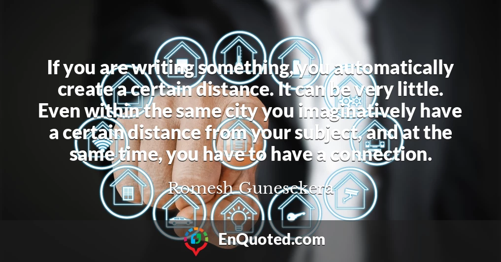If you are writing something, you automatically create a certain distance. It can be very little. Even within the same city you imaginatively have a certain distance from your subject, and at the same time, you have to have a connection.