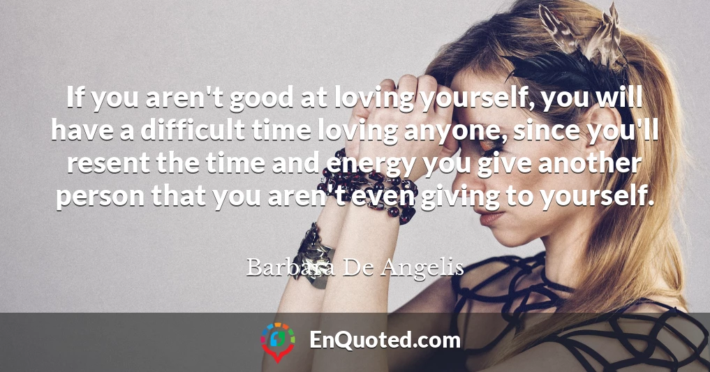 If you aren't good at loving yourself, you will have a difficult time loving anyone, since you'll resent the time and energy you give another person that you aren't even giving to yourself.