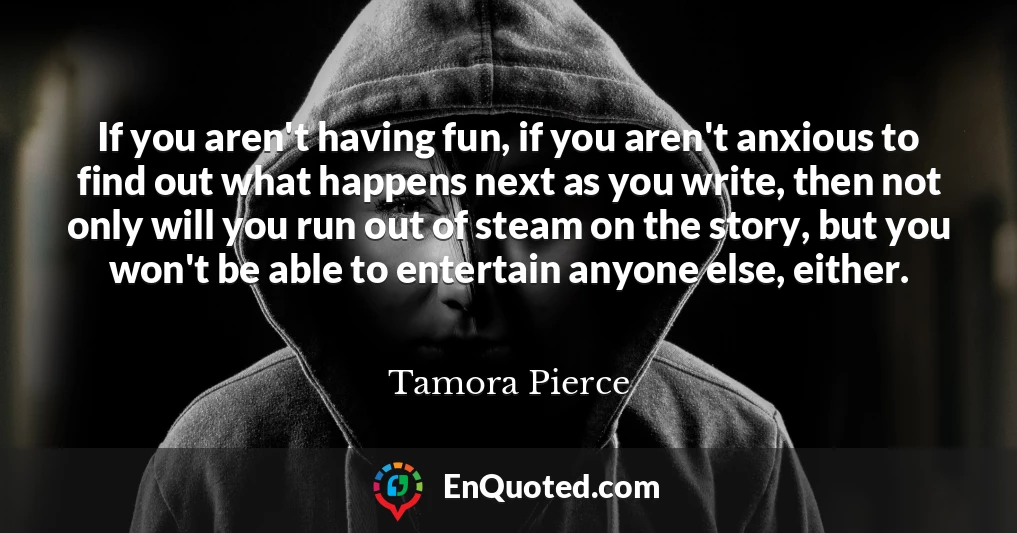 If you aren't having fun, if you aren't anxious to find out what happens next as you write, then not only will you run out of steam on the story, but you won't be able to entertain anyone else, either.