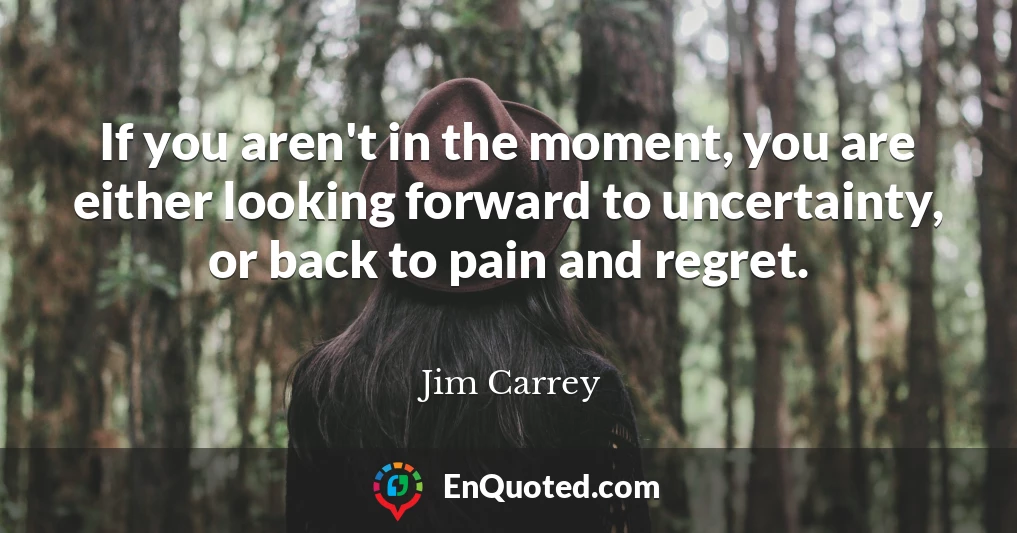 If you aren't in the moment, you are either looking forward to uncertainty, or back to pain and regret.