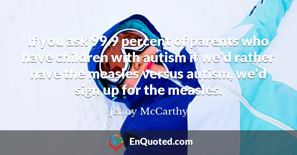 If you ask 99.9 percent of parents who have children with autism if we'd rather have the measles versus autism, we'd sign up for the measles.