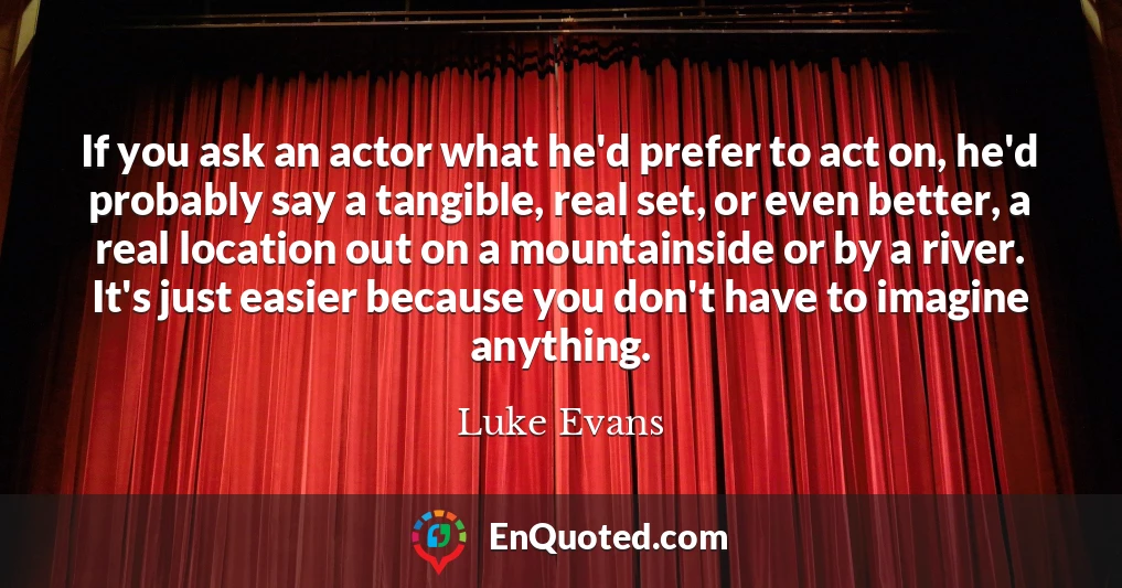 If you ask an actor what he'd prefer to act on, he'd probably say a tangible, real set, or even better, a real location out on a mountainside or by a river. It's just easier because you don't have to imagine anything.