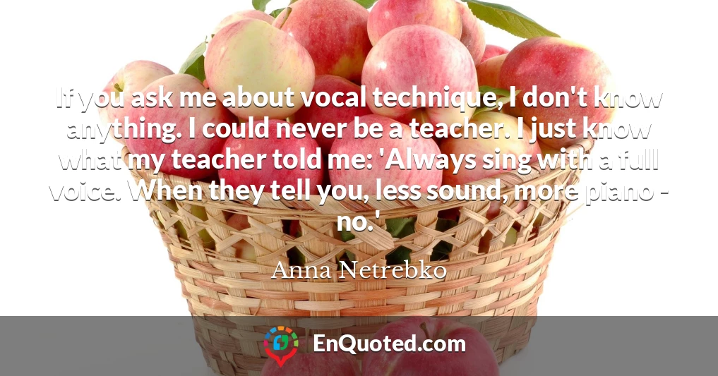 If you ask me about vocal technique, I don't know anything. I could never be a teacher. I just know what my teacher told me: 'Always sing with a full voice. When they tell you, less sound, more piano - no.'