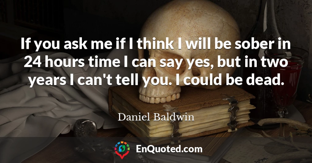 If you ask me if I think I will be sober in 24 hours time I can say yes, but in two years I can't tell you. I could be dead.