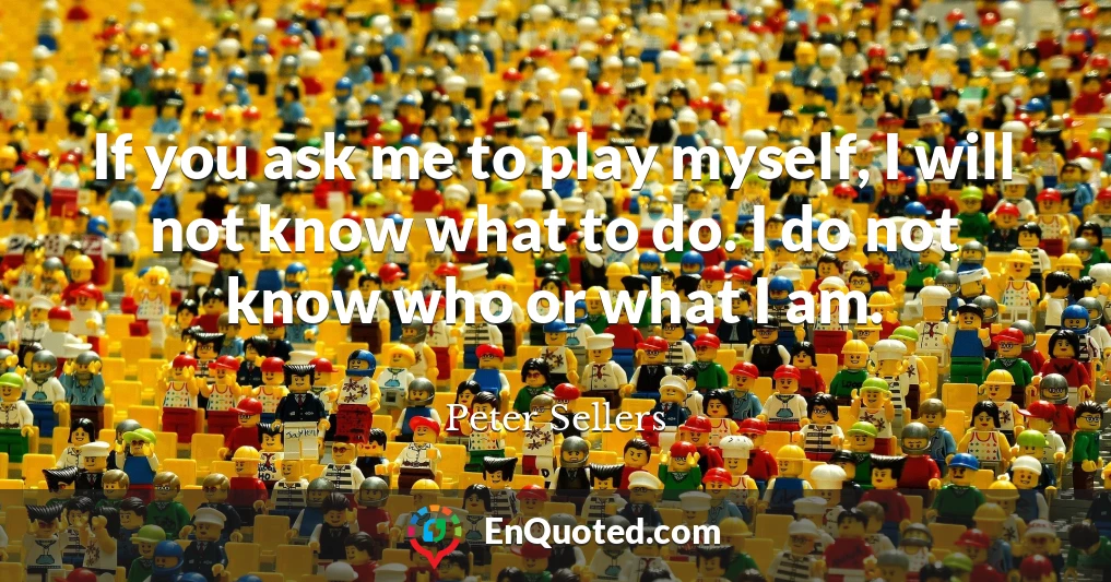 If you ask me to play myself, I will not know what to do. I do not know who or what I am.