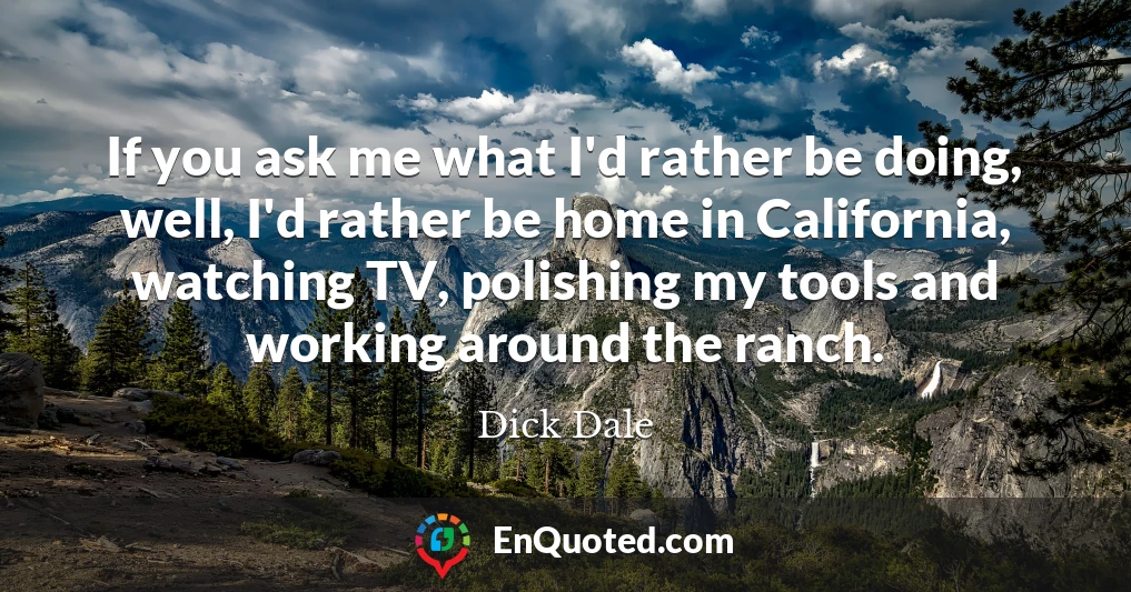 If you ask me what I'd rather be doing, well, I'd rather be home in California, watching TV, polishing my tools and working around the ranch.