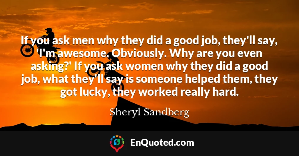 If you ask men why they did a good job, they'll say, 'I'm awesome. Obviously. Why are you even asking?' If you ask women why they did a good job, what they'll say is someone helped them, they got lucky, they worked really hard.