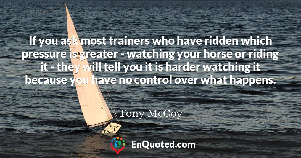 If you ask most trainers who have ridden which pressure is greater - watching your horse or riding it - they will tell you it is harder watching it because you have no control over what happens.
