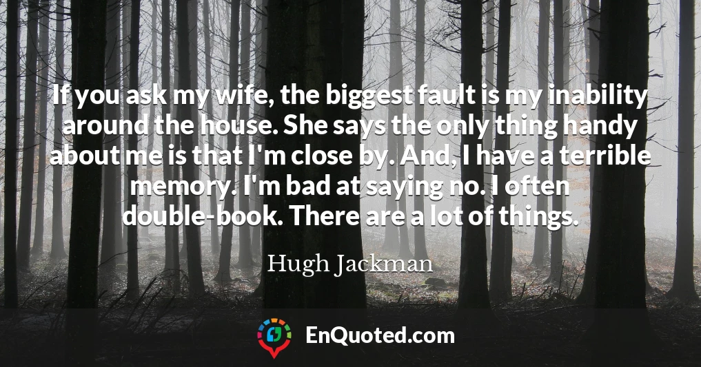 If you ask my wife, the biggest fault is my inability around the house. She says the only thing handy about me is that I'm close by. And, I have a terrible memory. I'm bad at saying no. I often double-book. There are a lot of things.