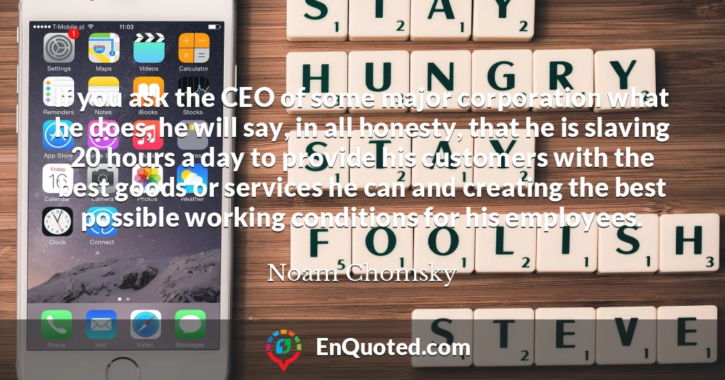 If you ask the CEO of some major corporation what he does, he will say, in all honesty, that he is slaving 20 hours a day to provide his customers with the best goods or services he can and creating the best possible working conditions for his employees.